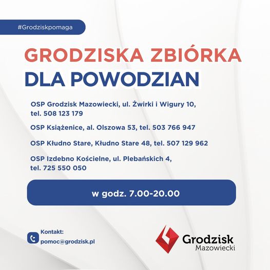 #Grodziskpomaga GRODZISKA ZBIÓRKA DLA POWODZIAN OSP Grodzisk Mazowiecki, ul. Żwirki i Wigury 10, tel. 508 123 179 OSP Książenice, al. Olszowa 53, tel. 503 766 947 OSP Kłudno Stare, Kłudno Stare 48, tel. 507 129 962 OSP Izdebno Kościelne, ul. Plebańskich 4, tel. 725 550 050  w godz. 7.00-20.00 
Kontakt: pomoc@grodzisk.pl